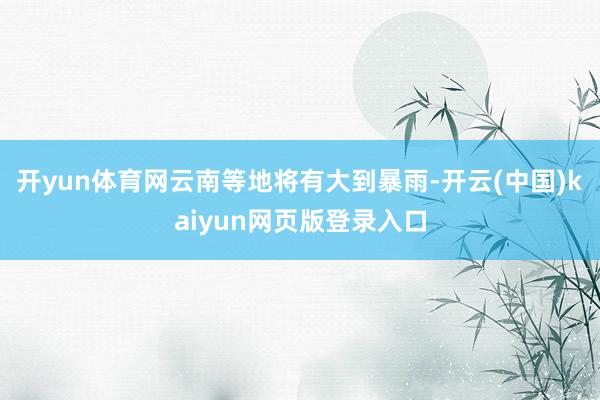 开yun体育网云南等地将有大到暴雨-开云(中国)kaiyun网页版登录入口