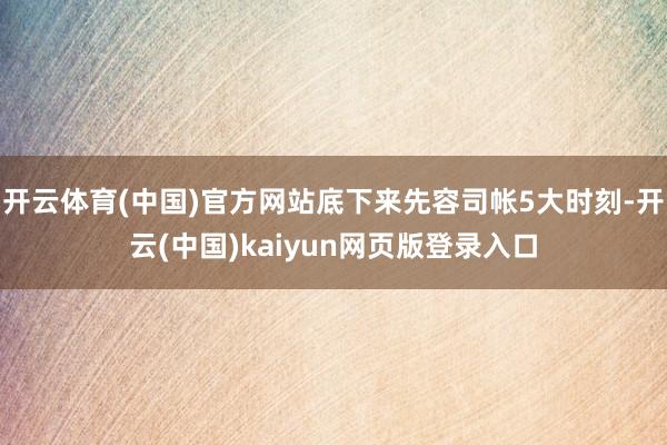 开云体育(中国)官方网站底下来先容司帐5大时刻-开云(中国)kaiyun网页版登录入口