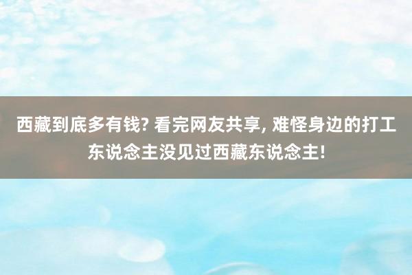 西藏到底多有钱? 看完网友共享, 难怪身边的打工东说念主没见过西藏东说念主!