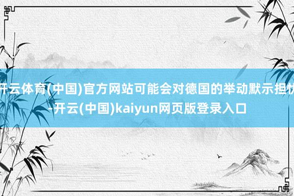 开云体育(中国)官方网站可能会对德国的举动默示担忧-开云(中国)kaiyun网页版登录入口