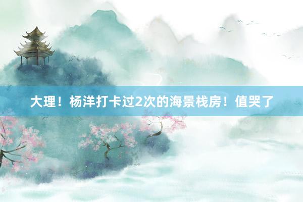 大理！杨洋打卡过2次的海景栈房！值哭了
