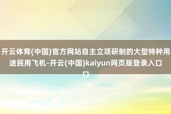 开云体育(中国)官方网站自主立项研制的大型特种用途民用飞机-开云(中国)kaiyun网页版登录入口