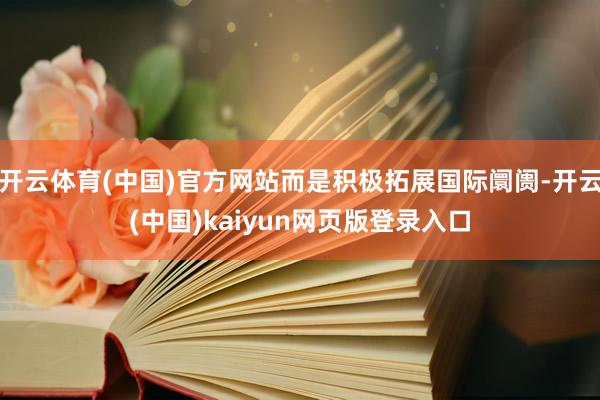 开云体育(中国)官方网站而是积极拓展国际阛阓-开云(中国)kaiyun网页版登录入口