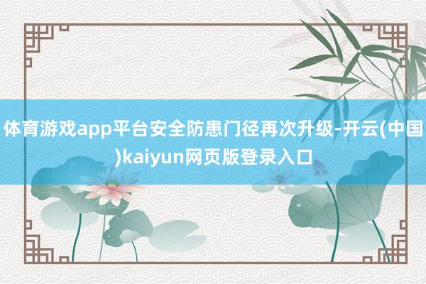 体育游戏app平台安全防患门径再次升级-开云(中国)kaiyun网页版登录入口