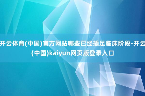 开云体育(中国)官方网站哪些已经插足临床阶段-开云(中国)kaiyun网页版登录入口