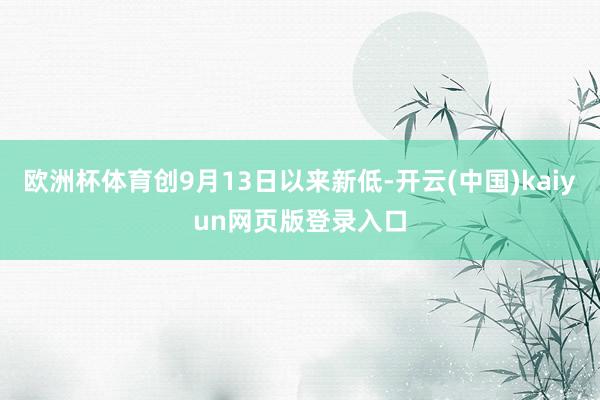 欧洲杯体育创9月13日以来新低-开云(中国)kaiyun网页版登录入口
