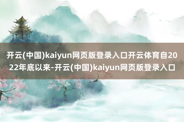 开云(中国)kaiyun网页版登录入口开云体育　　自2022年底以来-开云(中国)kaiyun网页版
