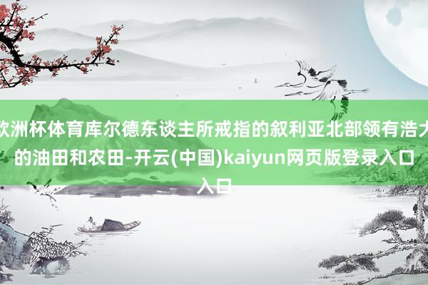 欧洲杯体育库尔德东谈主所戒指的叙利亚北部领有浩大的油田和农田-开云(中国)kaiyun网页版登录入口
