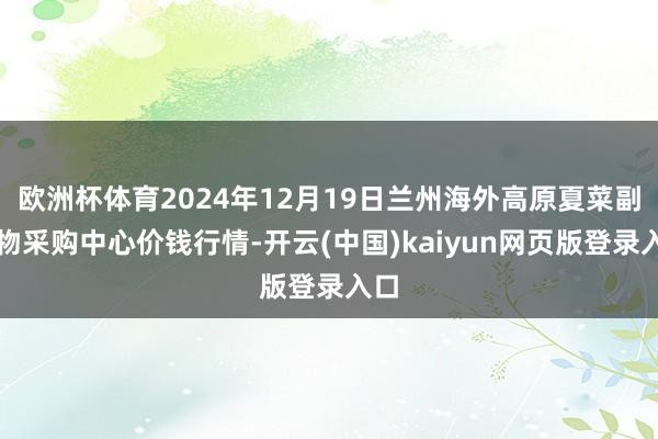 欧洲杯体育2024年12月19日兰州海外高原夏菜副食物采购中心价钱行情-开云(中国)kaiyun网页