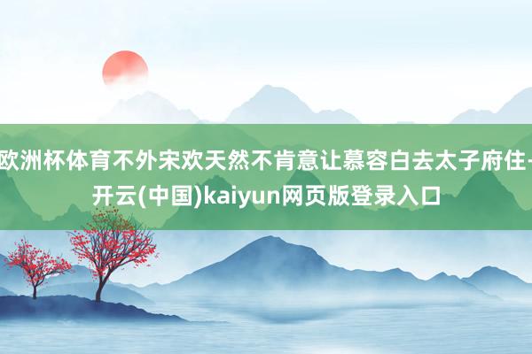 欧洲杯体育不外宋欢天然不肯意让慕容白去太子府住-开云(中国)kaiyun网页版登录入口