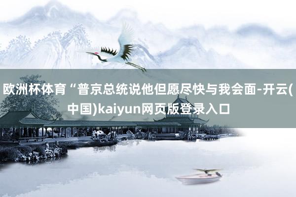 欧洲杯体育“普京总统说他但愿尽快与我会面-开云(中国)kaiyun网页版登录入口