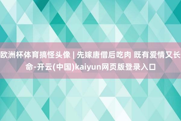 欧洲杯体育搞怪头像 | 先嫁唐僧后吃肉 既有爱情又长命-开云(中国)kaiyun网页版登录入口