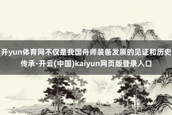 开yun体育网不仅是我国舟师装备发展的见证和历史传承-开云(中国)kaiyun网页版登录入口