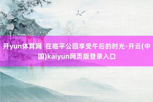 开yun体育网  在临平公园享受午后的时光-开云(中国)kaiyun网页版登录入口