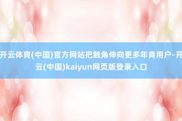 开云体育(中国)官方网站把触角伸向更多年青用户-开云(中国)kaiyun网页版登录入口