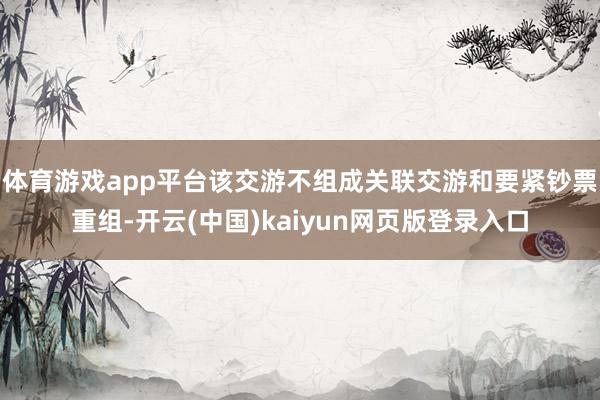 体育游戏app平台该交游不组成关联交游和要紧钞票重组-开云(中国)kaiyun网页版登录入口