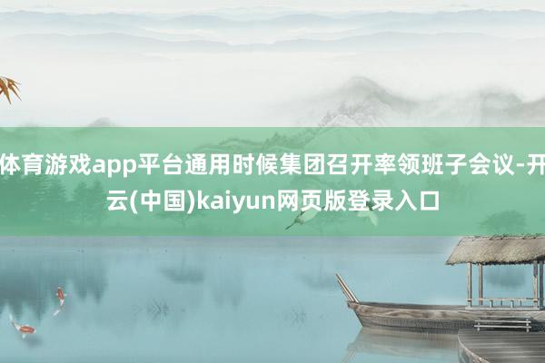 体育游戏app平台通用时候集团召开率领班子会议-开云(中国)kaiyun网页版登录入口