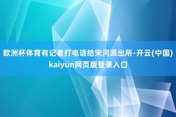 欧洲杯体育有记者打电话给宋河派出所-开云(中国)kaiyun网页版登录入口