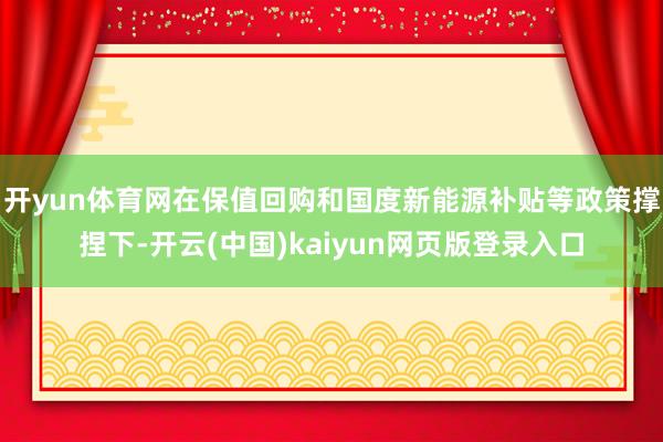 开yun体育网在保值回购和国度新能源补贴等政策撑捏下-开云(中国)kaiyun网页版登录入口