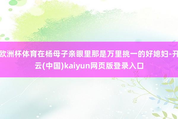 欧洲杯体育在杨母子亲眼里那是万里挑一的好媳妇-开云(中国)kaiyun网页版登录入口