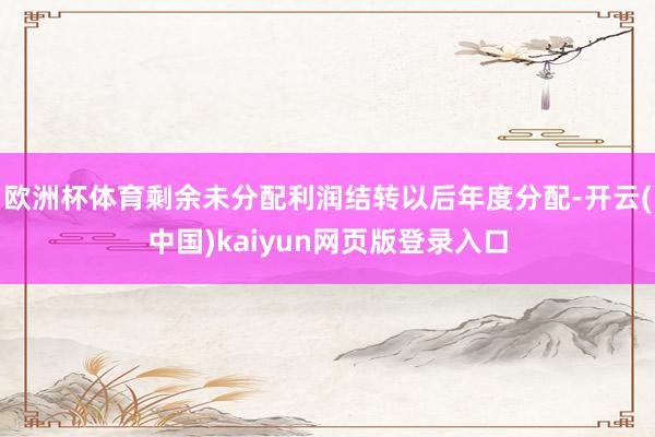 欧洲杯体育剩余未分配利润结转以后年度分配-开云(中国)kaiyun网页版登录入口