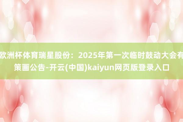 欧洲杯体育瑞星股份：2025年第一次临时鼓动大会有策画公告-开云(中国)kaiyun网页版登录入口