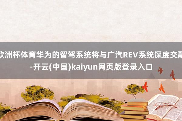 欧洲杯体育华为的智驾系统将与广汽REV系统深度交融-开云(中国)kaiyun网页版登录入口