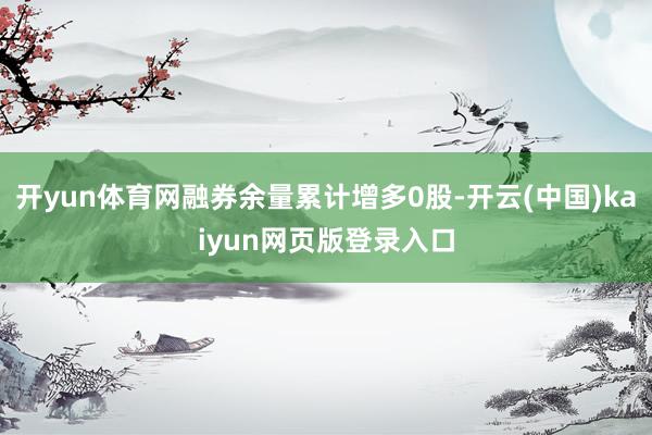 开yun体育网融券余量累计增多0股-开云(中国)kaiyun网页版登录入口