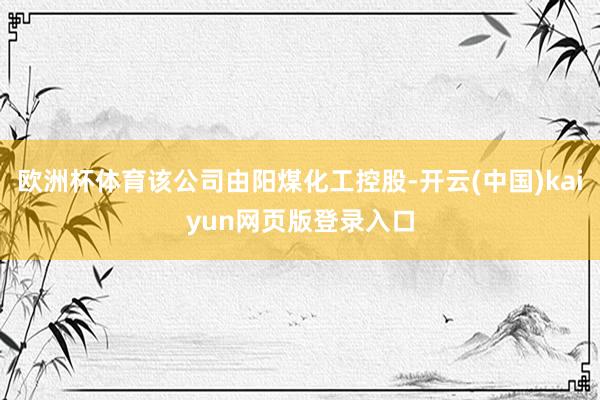 欧洲杯体育该公司由阳煤化工控股-开云(中国)kaiyun网页版登录入口