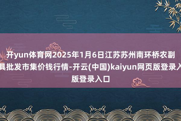 开yun体育网2025年1月6日江苏苏州南环桥农副家具批发市集价钱行情-开云(中国)kaiyun网页