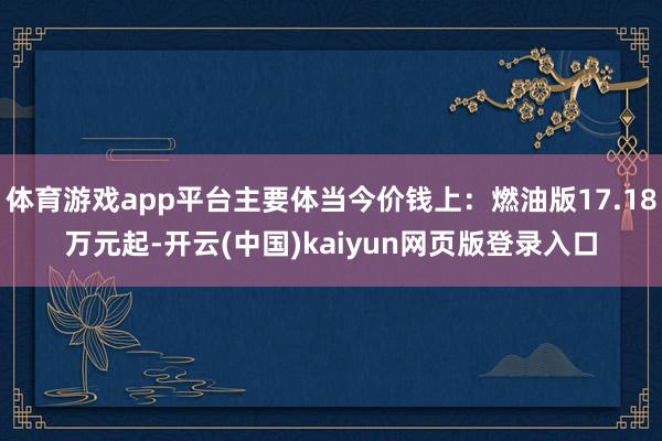 体育游戏app平台主要体当今价钱上：燃油版17.18万元起-开云(中国)kaiyun网页版登录入口