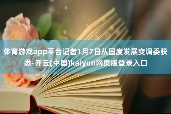 体育游戏app平台　　记者1月7日从国度发展变调委获悉-开云(中国)kaiyun网页版登录入口