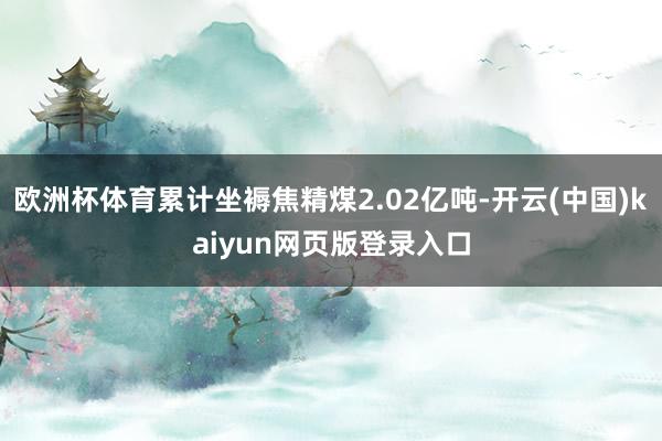 欧洲杯体育累计坐褥焦精煤2.02亿吨-开云(中国)kaiyun网页版登录入口