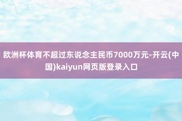 欧洲杯体育不超过东说念主民币7000万元-开云(中国)kaiyun网页版登录入口