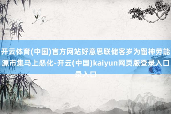 开云体育(中国)官方网站好意思联储客岁为留神劳能源市集马上恶化-开云(中国)kaiyun网页版登录入