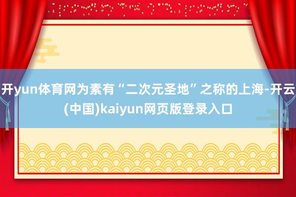 开yun体育网为素有“二次元圣地”之称的上海-开云(中国)kaiyun网页版登录入口