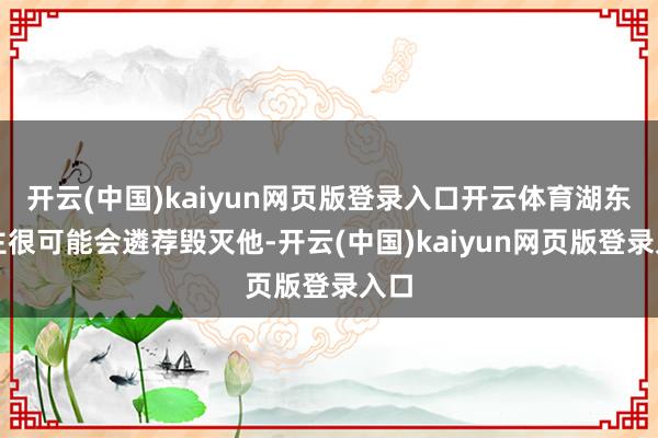 开云(中国)kaiyun网页版登录入口开云体育湖东谈主很可能会遴荐毁灭他-开云(中国)kaiyun网