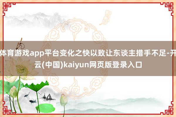 体育游戏app平台变化之快以致让东谈主措手不足-开云(中国)kaiyun网页版登录入口