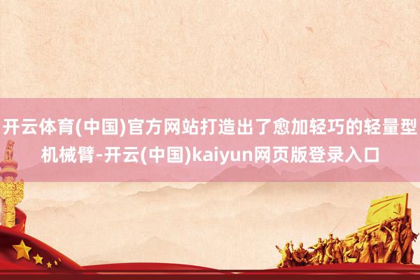开云体育(中国)官方网站打造出了愈加轻巧的轻量型机械臂-开云(中国)kaiyun网页版登录入口