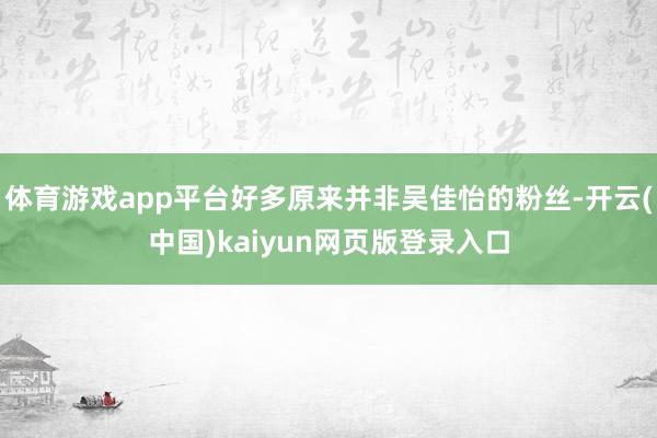 体育游戏app平台好多原来并非吴佳怡的粉丝-开云(中国)kaiyun网页版登录入口