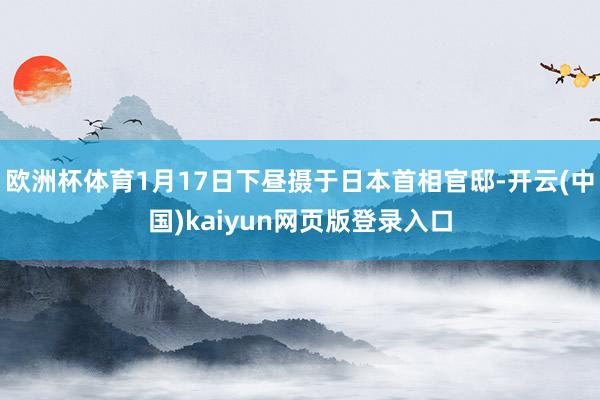 欧洲杯体育1月17日下昼摄于日本首相官邸-开云(中国)kaiyun网页版登录入口