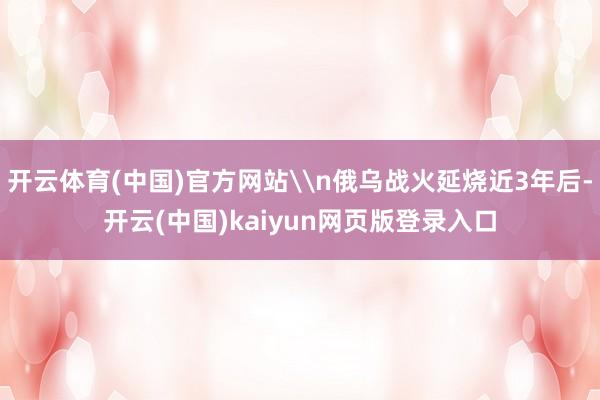 开云体育(中国)官方网站\n俄乌战火延烧近3年后-开云(中国)kaiyun网页版登录入口