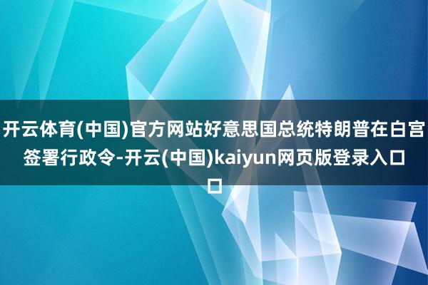 开云体育(中国)官方网站好意思国总统特朗普在白宫签署行政令-开云(中国)kaiyun网页版登录入口