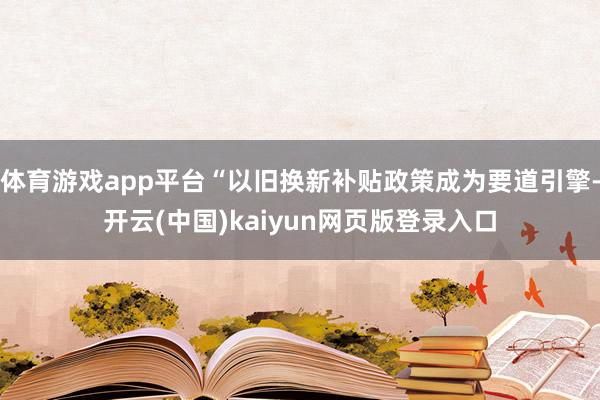 体育游戏app平台“以旧换新补贴政策成为要道引擎-开云(中国)kaiyun网页版登录入口