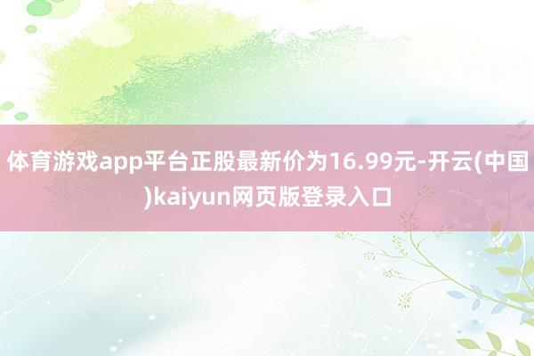 体育游戏app平台正股最新价为16.99元-开云(中国)kaiyun网页版登录入口