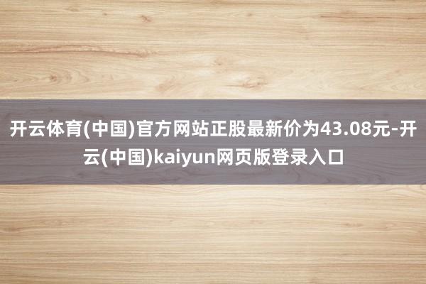 开云体育(中国)官方网站正股最新价为43.08元-开云(中国)kaiyun网页版登录入口