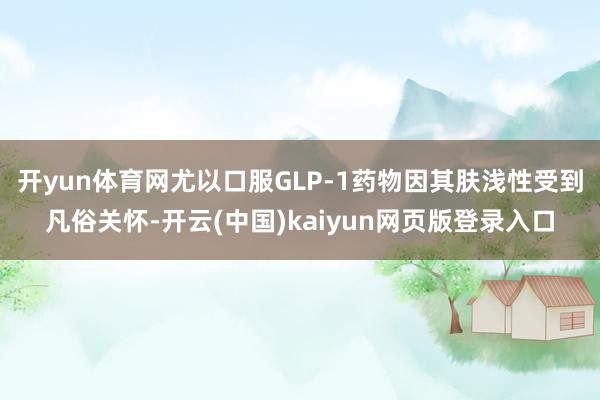 开yun体育网尤以口服GLP-1药物因其肤浅性受到凡俗关怀-开云(中国)kaiyun网页版登录入口