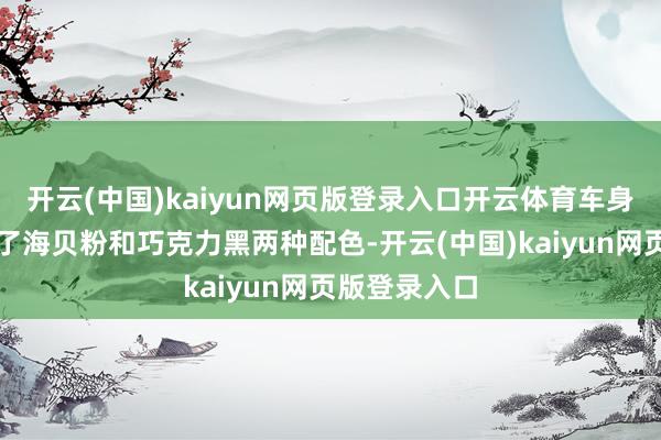 开云(中国)kaiyun网页版登录入口开云体育车身颜色上新增了海贝粉和巧克力黑两种配色-开云(中国)