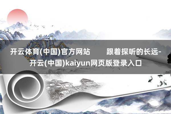 开云体育(中国)官方网站        跟着探听的长远-开云(中国)kaiyun网页版登录入口