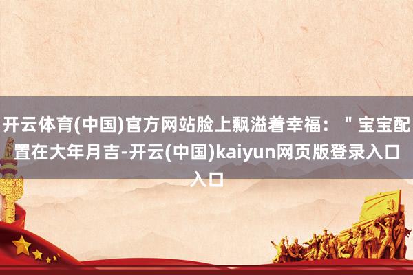 开云体育(中国)官方网站脸上飘溢着幸福：＂宝宝配置在大年月吉-开云(中国)kaiyun网页版登录入口